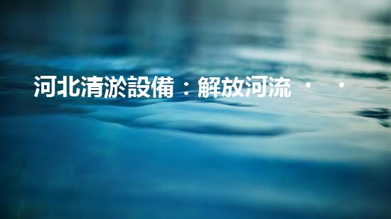 河北清淤設備：解放河流，呼喚清新生機！